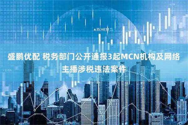 盛鹏优配 税务部门公开通报3起MCN机构及网络主播涉税违法案件