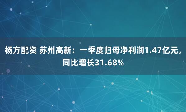 杨方配资 苏州高新：一季度归母净利润1.47亿元，同比增长31.68%