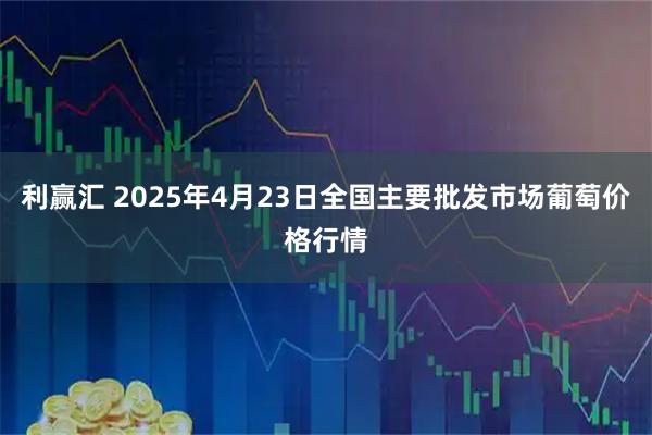 利赢汇 2025年4月23日全国主要批发市场葡萄价格行情