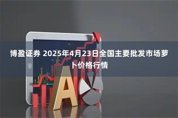 博盈证券 2025年4月23日全国主要批发市场萝卜价格行情