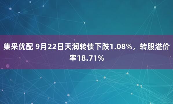 集采优配 9月22日天润转债下跌1.08%，转股溢价率18.71%