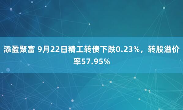 添盈聚富 9月22日精工转债下跌0.23%，转股溢价率57.95%