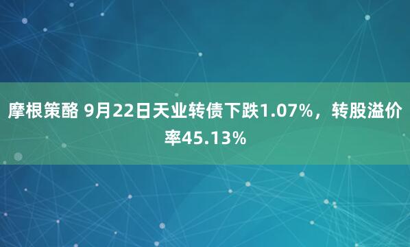 摩根策酪 9月22日天业转债下跌1.07%，转股溢价率45.13%