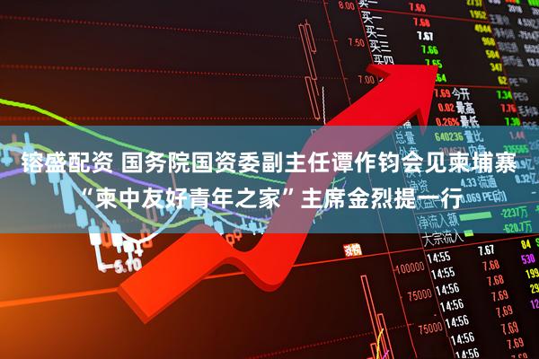 镕盛配资 国务院国资委副主任谭作钧会见柬埔寨“柬中友好青年之家”主席金烈提一行