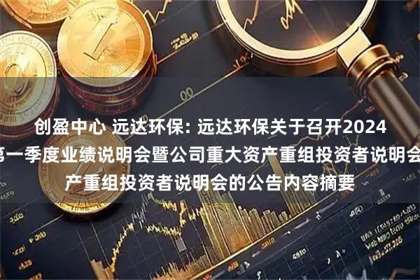 创盈中心 远达环保: 远达环保关于召开2024年度、2025年第一季度业绩说明会暨公司重大资产重组投资者说明会的公告内容摘要