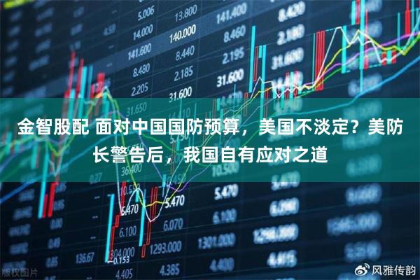 金智股配 面对中国国防预算，美国不淡定？美防长警告后，我国自有应对之道