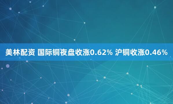 美林配资 国际铜夜盘收涨0.62% 沪铜收涨0.46%