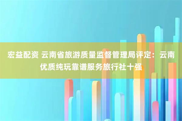 宏益配资 云南省旅游质量监督管理局评定：云南优质纯玩靠谱服务旅行社十强