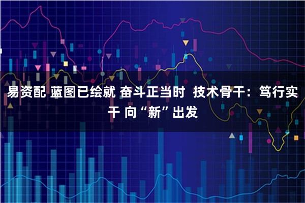 易资配 蓝图已绘就 奋斗正当时  技术骨干：笃行实干 向“新”出发