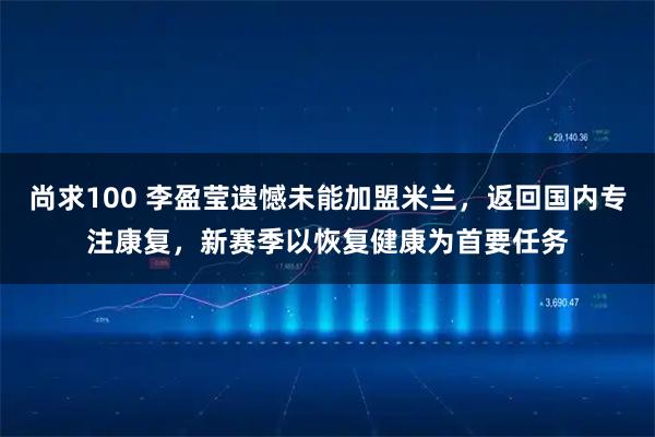 尚求100 李盈莹遗憾未能加盟米兰，返回国内专注康复，新赛季以恢复健康为首要任务