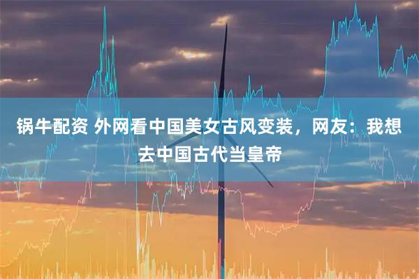 锅牛配资 外网看中国美女古风变装，网友：我想去中国古代当皇帝