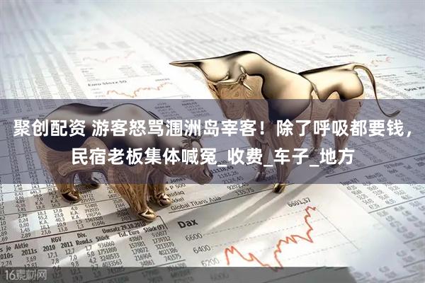 聚创配资 游客怒骂涠洲岛宰客！除了呼吸都要钱，民宿老板集体喊冤_收费_车子_地方