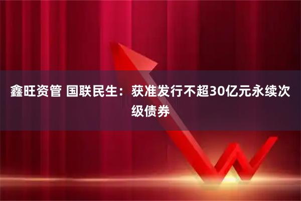 鑫旺资管 国联民生：获准发行不超30亿元永续次级债券