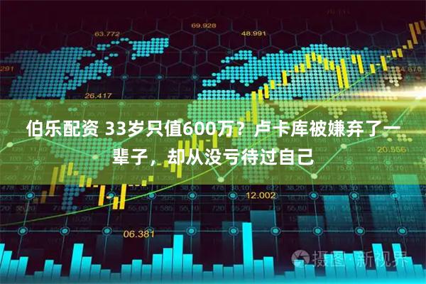 伯乐配资 33岁只值600万？卢卡库被嫌弃了一辈子，却从没亏待过自己